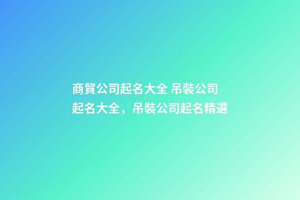 商貿公司起名大全 吊裝公司起名大全，吊裝公司起名精選-第1張-公司起名-玄機派